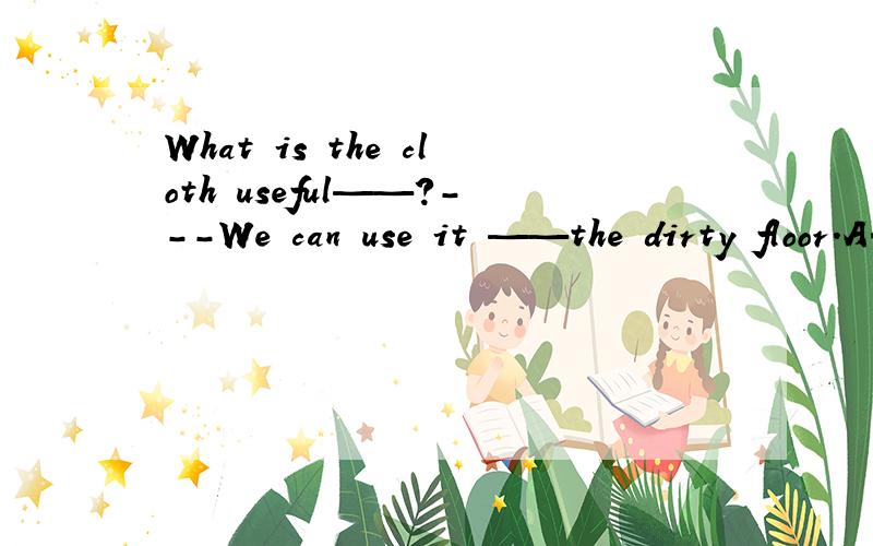What is the cloth useful——?---We can use it ——the dirty floor.A.to:clean B.for:to clean C.for:cleans D.to：cleaning选哪个?能说明每个空的原因吗,好的加多多多多分!
