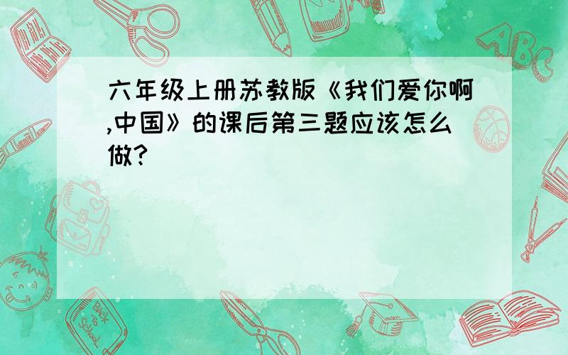 六年级上册苏教版《我们爱你啊,中国》的课后第三题应该怎么做?