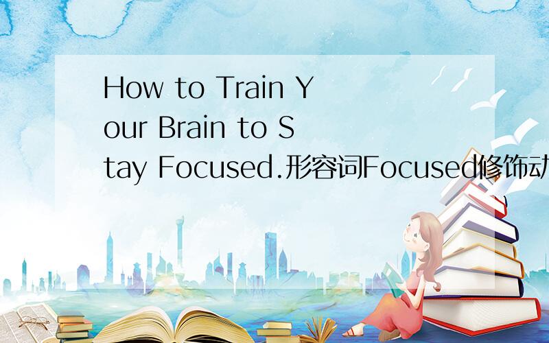 How to Train Your Brain to Stay Focused.形容词Focused修饰动词stay,不太理解,求解释,最好有例句.有人说：“stay在这里是一个连系动词,后面要跟形容词作表语.”但为什么一定要跟形容词作表语呢?为什
