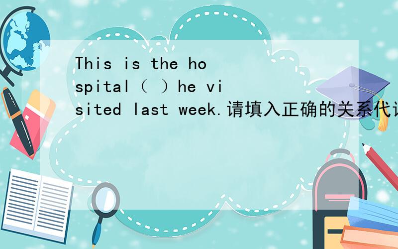 This is the hospital（ ）he visited last week.请填入正确的关系代词或关系副词.