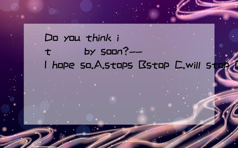 Do you think it___by soon?--I hope so.A.stops Bstop C.will stop D.stopped