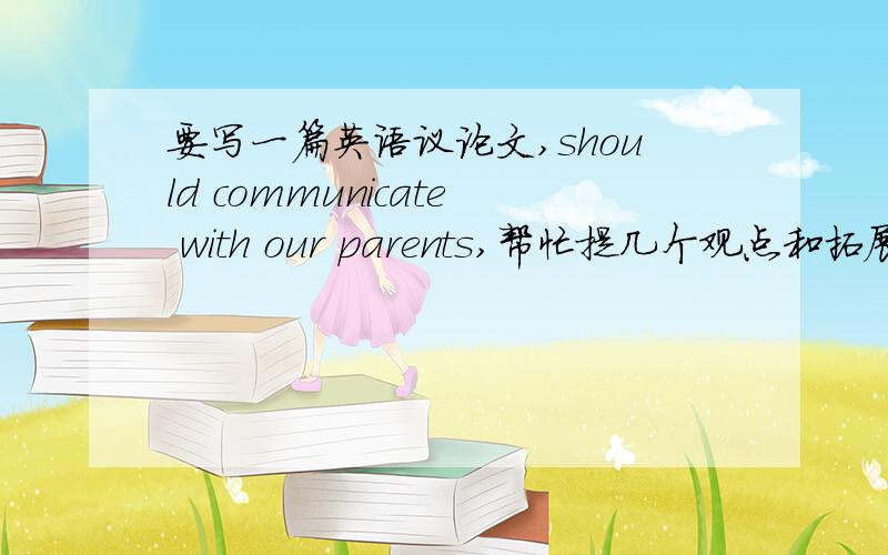 要写一篇英语议论文,should communicate with our parents,帮忙提几个观点和拓展句,