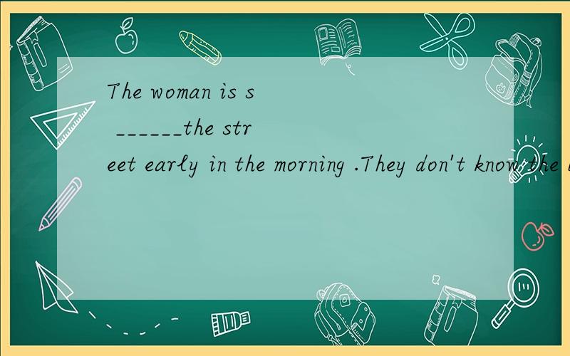 The woman is s ______the street early in the morning .They don't know the book.I don't know it,e___