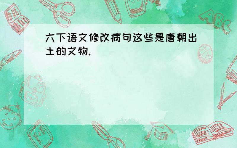 六下语文修改病句这些是唐朝出土的文物.