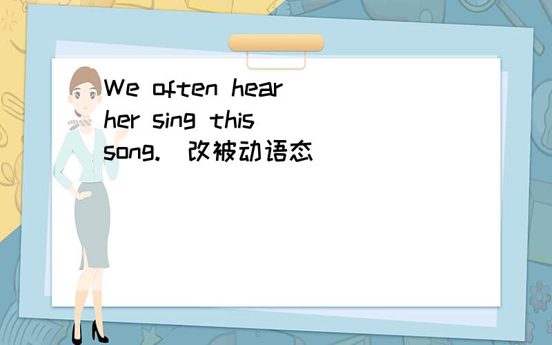 We often hear her sing this song.(改被动语态）
