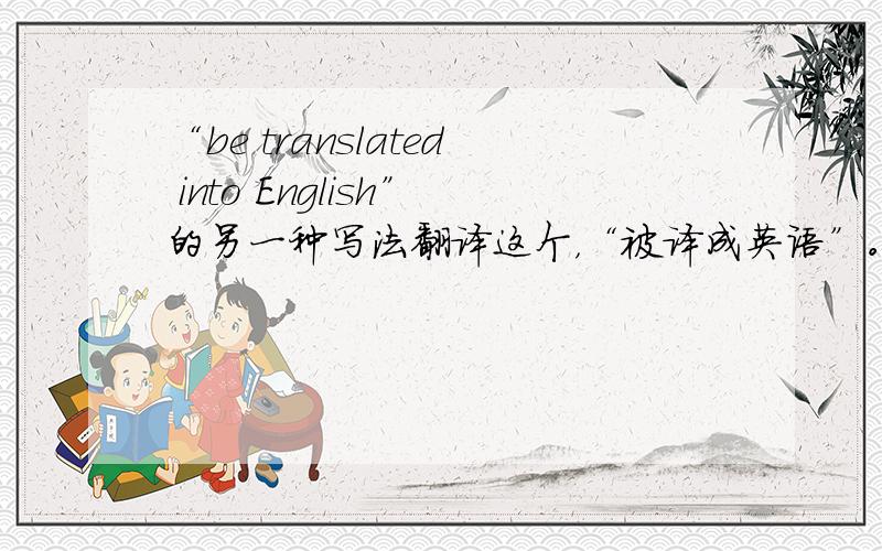 “be translated into English”的另一种写法翻译这个，“被译成英语”。