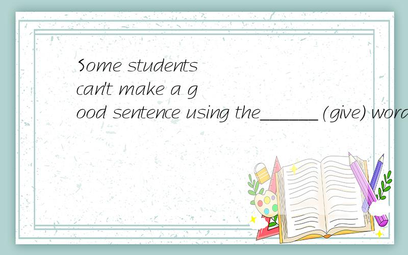 Some students can't make a good sentence using the______(give) words