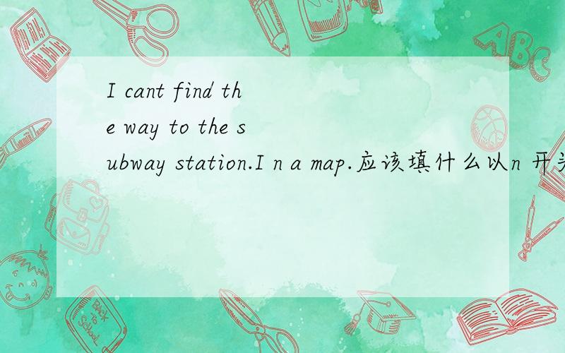 I cant find the way to the subway station.I n a map.应该填什么以n 开头的单词