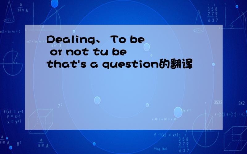 Dealing、 To be or not tu be that's a question的翻译