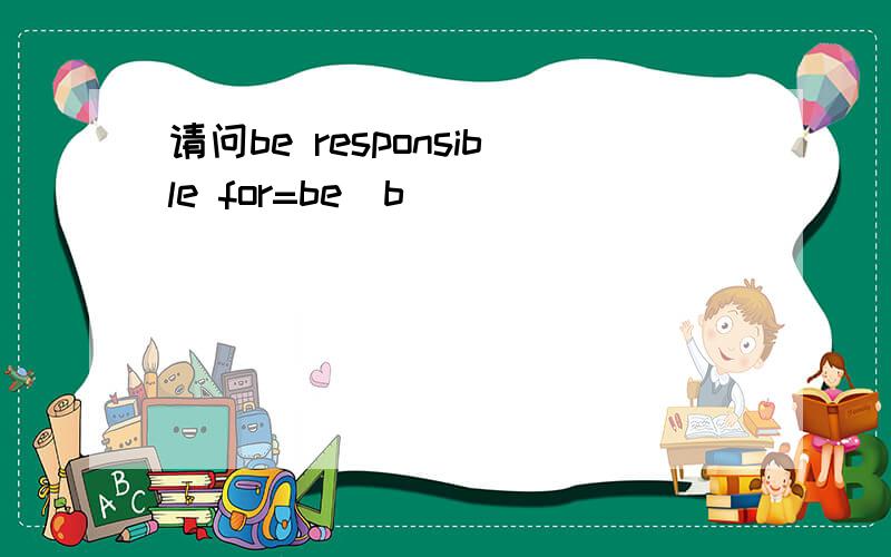 请问be responsible for=be_b________