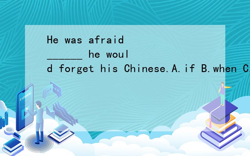 He was afraid ______ he would forget his Chinese.A.if B.when C.howD.that怎么要选D,A不行么 翻译成是否.我觉得也通顺啊.求9.