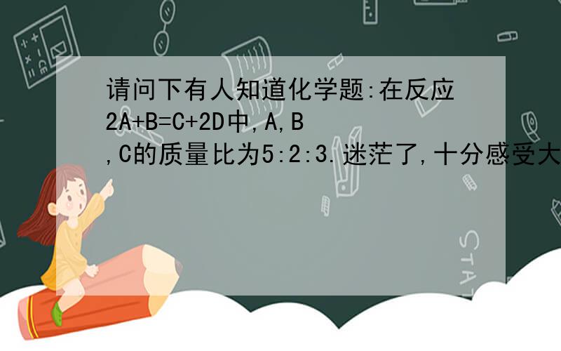 请问下有人知道化学题:在反应2A+B=C+2D中,A,B,C的质量比为5:2:3.迷茫了,十分感受大伙了3