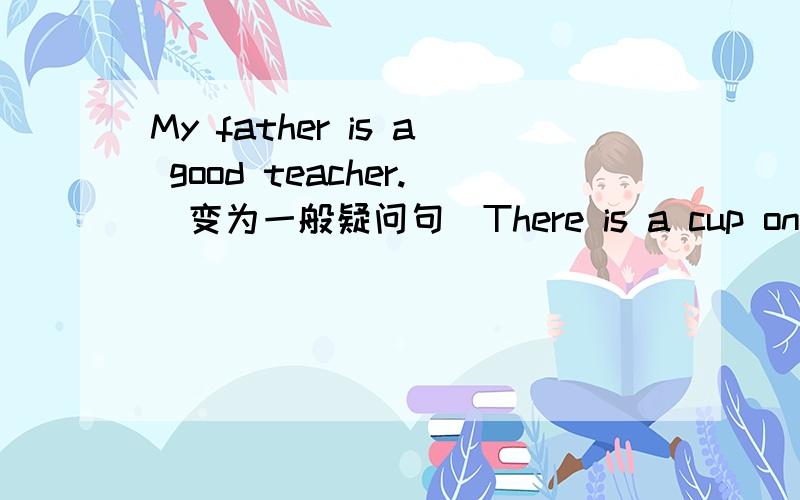 My father is a good teacher.(变为一般疑问句）There is a cup on the table.(变为否定句）