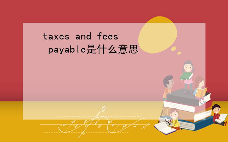 taxes and fees payable是什么意思