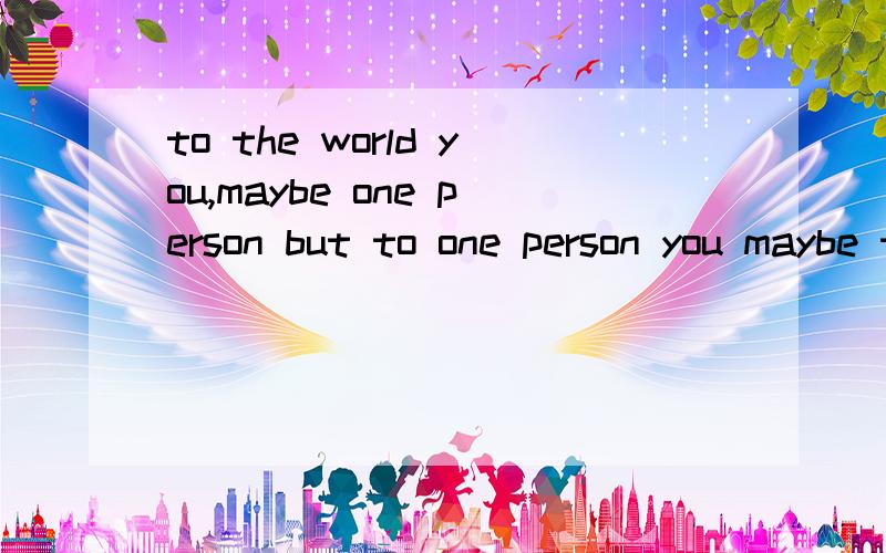 to the world you,maybe one person but to one person you maybe the