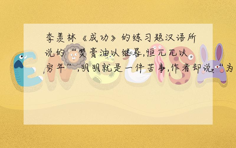 季羡林《成功》的练习题汉语所说的“焚膏油以继晷,恒兀兀以穷年”,明明就是一件苦事,作者却说“为读书人所向往”用《送东阳马生序》里的文句来解释