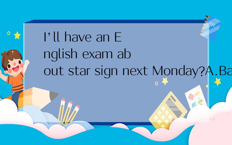 I’ll have an English exam about star sign next Monday?A.Bad luck B.That’s great C.Glad to hear that D.Good luck to you原因