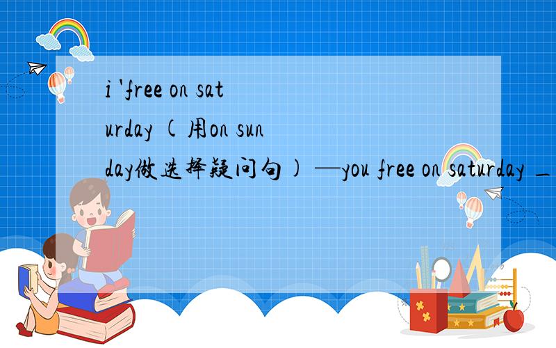 i 'free on saturday (用on sunday做选择疑问句) —you free on saturday _on sunday?