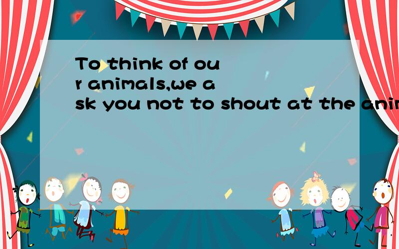 To think of our animals,we ask you not to shout at the animals.翻译成中文