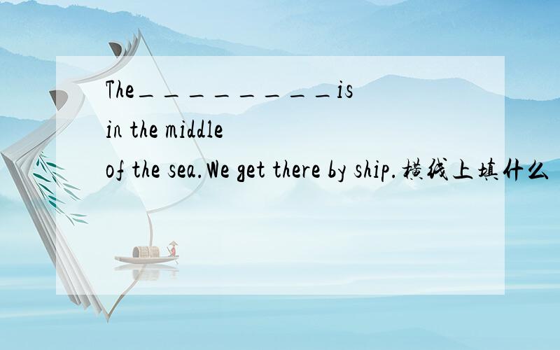The________is in the middle of the sea.We get there by ship.横线上填什么