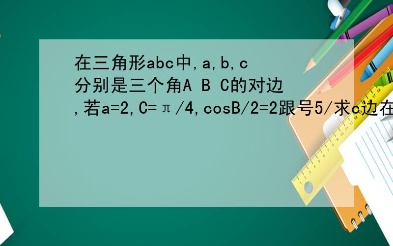 在三角形abc中,a,b,c分别是三个角A B C的对边,若a=2,C=π/4,cosB/2=2跟号5/求c边在三角形abc中,a,b,c分别是三个角A B C的对边,若a=2,C=π/4,cosB/2=2跟号5/5求c边的长