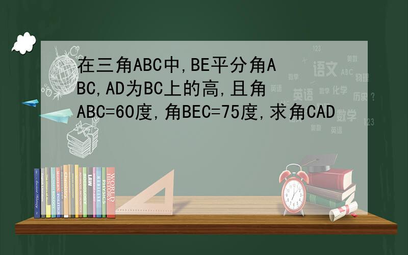 在三角ABC中,BE平分角ABC,AD为BC上的高,且角ABC=60度,角BEC=75度,求角CAD