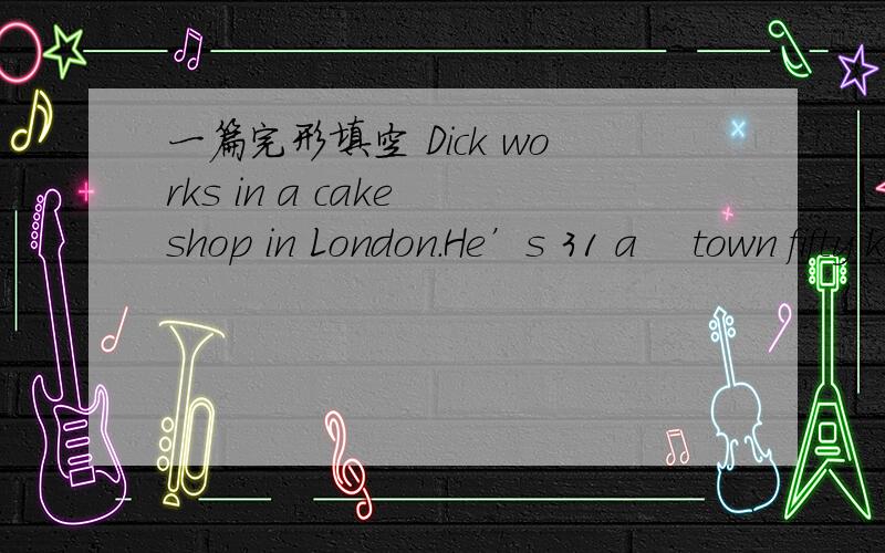 一篇完形填空 Dick works in a cake shop in London．He’s 31 a　 town fifty kilometers 32 Hehelps 33 cakes every day．Today there’s 34 flour(面粉)on the shelf．So theshopkeeper asks him to go and get 35 bag of flour here．Jack goes to t