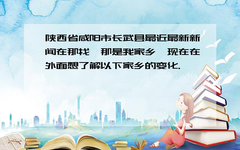 陕西省咸阳市长武县最近最新新闻在那找,那是我家乡,现在在外面想了解以下家乡的变化.
