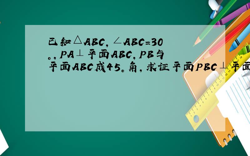 已知△ABC,∠ABC=30°,PA⊥平面ABC,PB与平面ABC成45°角,求证平面PBC⊥平面APC
