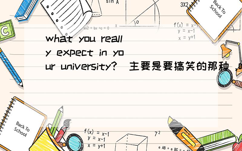 what you really expect in your university?（主要是要搞笑的那种 ,呵呵,