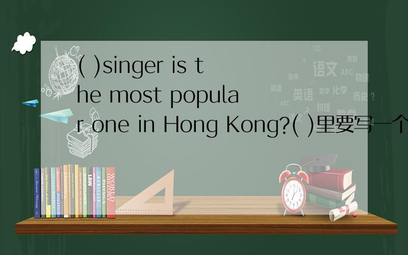 ( )singer is the most popular one in Hong Kong?( )里要写一个疑问代词,还要说明理由我急用，一小时完成