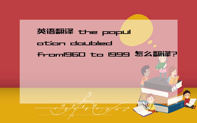 英语翻译 the population doubled from1960 to 1999 怎么翻译?