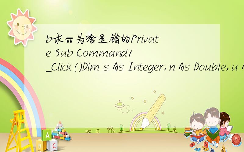 b求π为啥是错的Private Sub Command1_Click()Dim s As Integer,n As Double,u As Double,pi As Double,pii As DoubleWhile Abs(u) >= 0.001pi = pi + un = n + 2s = -su = s / npii = 4 * piWendPrint piiEnd Sub