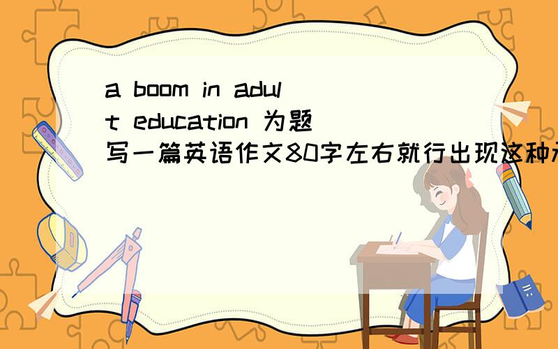 a boom in adult education 为题写一篇英语作文80字左右就行出现这种承认教育热的原因.答得好了在加100分!