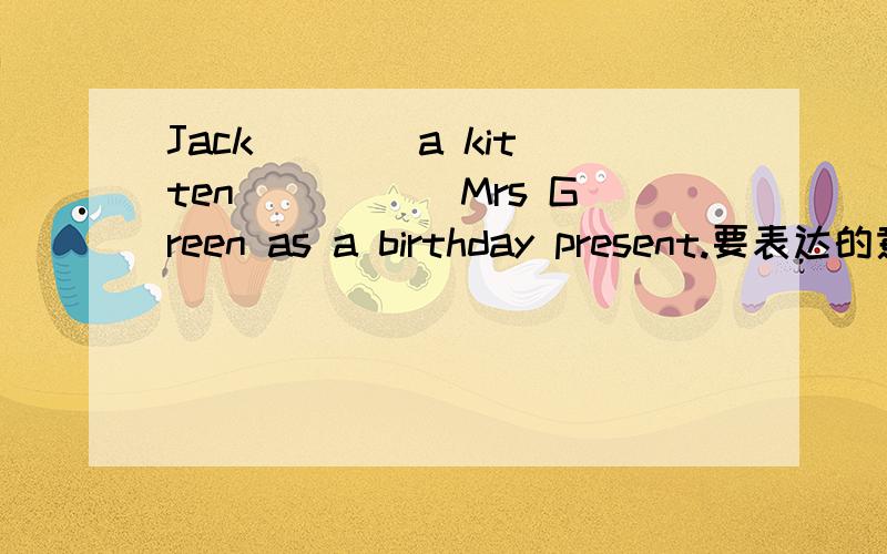 Jack ___ a kitten _____Mrs Green as a birthday present.要表达的意思是：Jack从格林夫人的礼物得到小猫