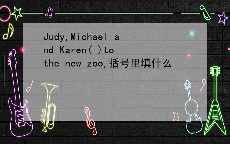Judy,Michael and Karen( )to the new zoo,括号里填什么
