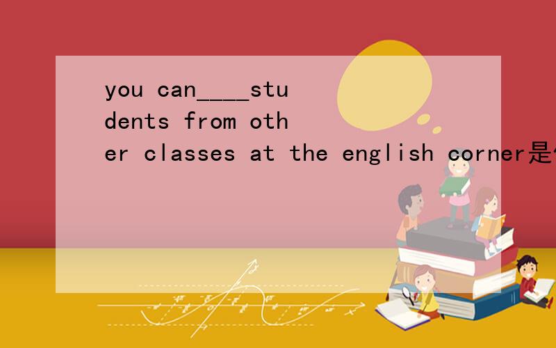 you can____students from other classes at the english corner是什么意思for the first timewhat about after schoolat schoolmake friends with in english come onbe from选词填空,在里面选一个