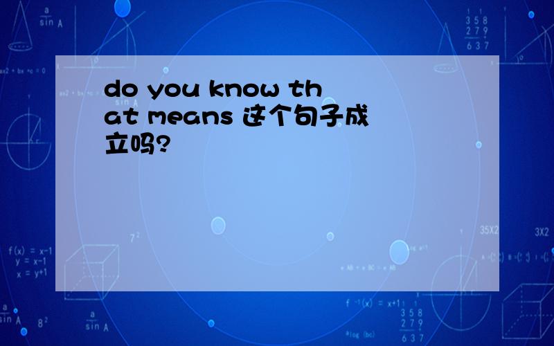 do you know that means 这个句子成立吗?