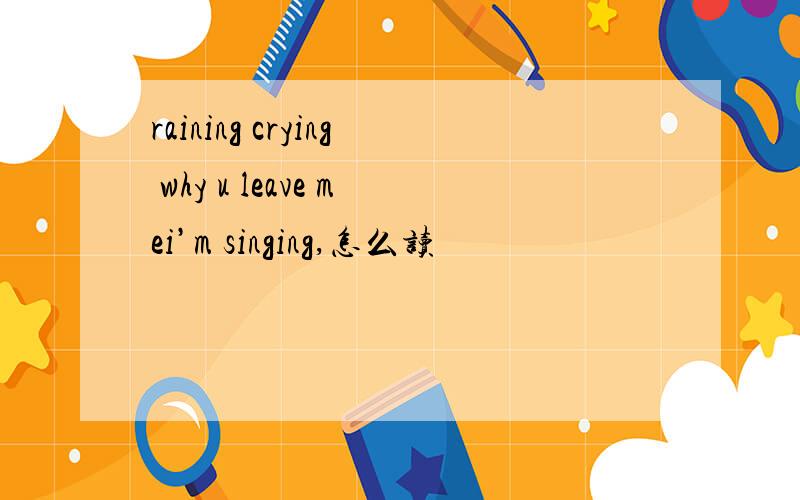 raining crying why u leave mei’m singing,怎么读