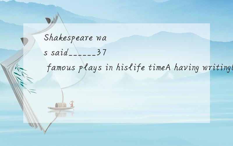 Shakespeare was said______37 famous plays in hislife timeA having writingB to have written
