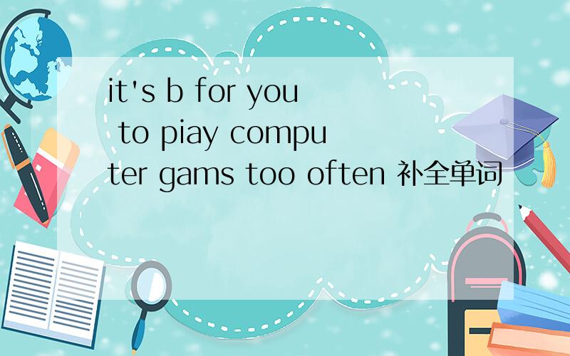 it's b for you to piay computer gams too often 补全单词
