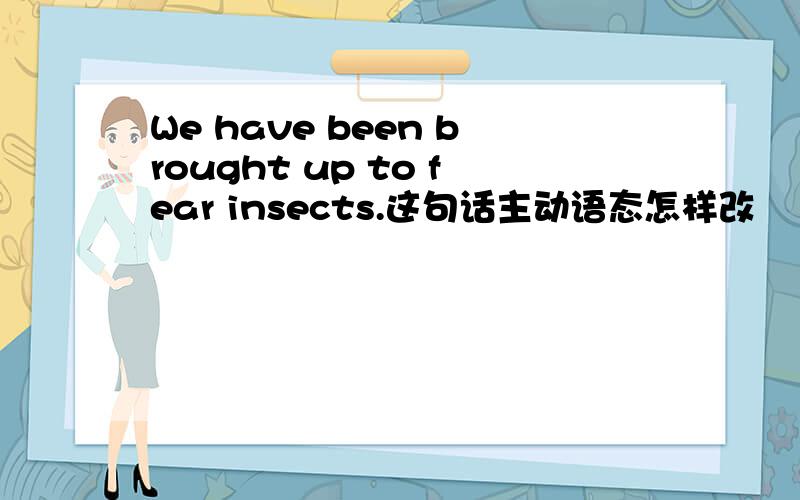 We have been brought up to fear insects.这句话主动语态怎样改