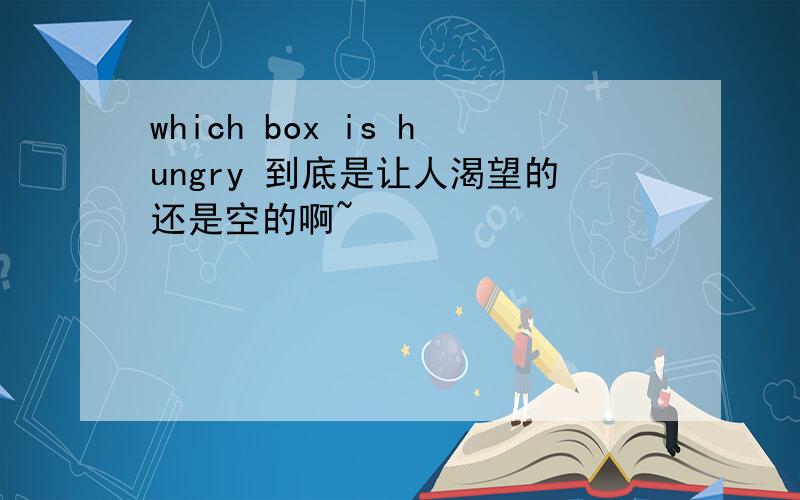 which box is hungry 到底是让人渴望的还是空的啊~