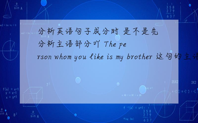 分析英语句子成分时 是不是先分析主语部分吖 The person whom you like is my brother 这句的主语部分是什么吖 那主语只是 the person吗