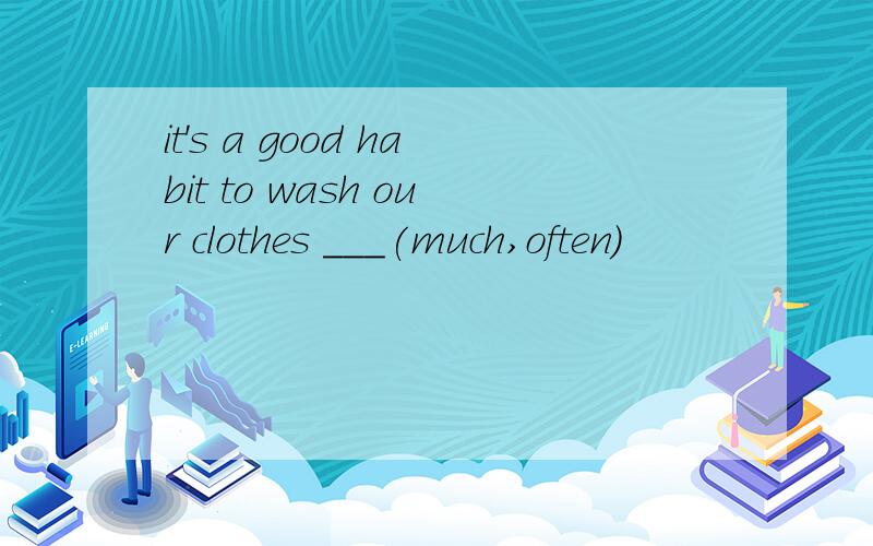 it's a good habit to wash our clothes ___(much,often)