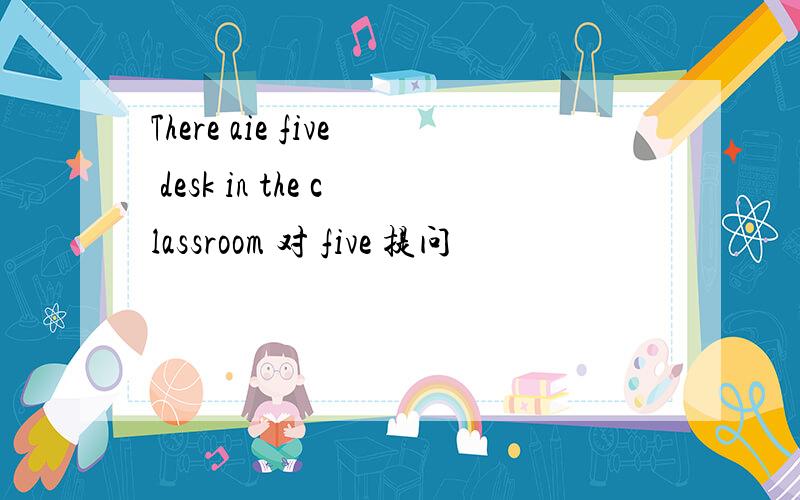 There aie five desk in the classroom 对 five 提问