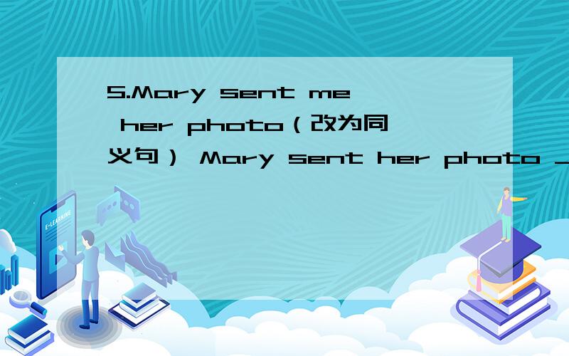 5.Mary sent me her photo（改为同义句） Mary sent her photo _______ me .急
