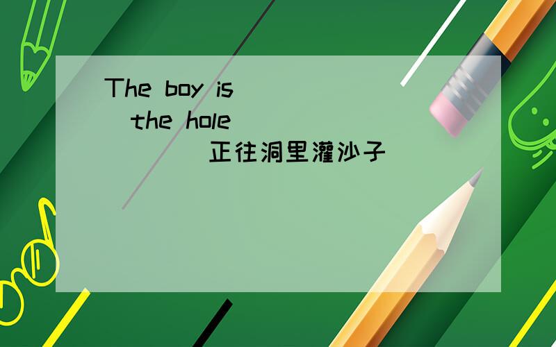 The boy is_____the hole________(正往洞里灌沙子)