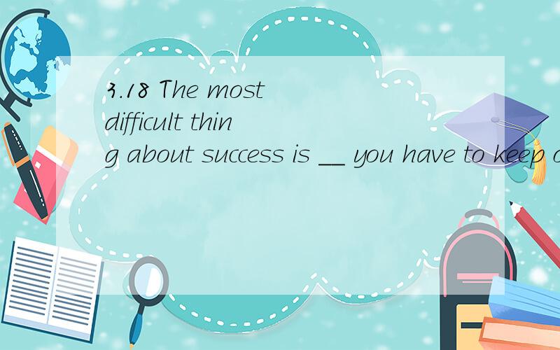 3.18 The most difficult thing about success is __ you have to keep on being success.The most difficult thing about success is __ you have to keep on being success.A.why B.when C.what D.that请说明理由,