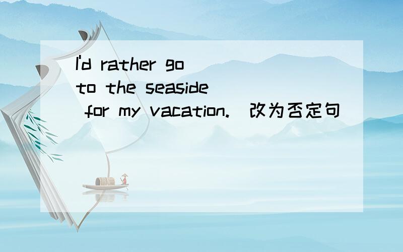 I'd rather go to the seaside for my vacation.(改为否定句）_____ ______ ______go to the seaside for my vacation.
